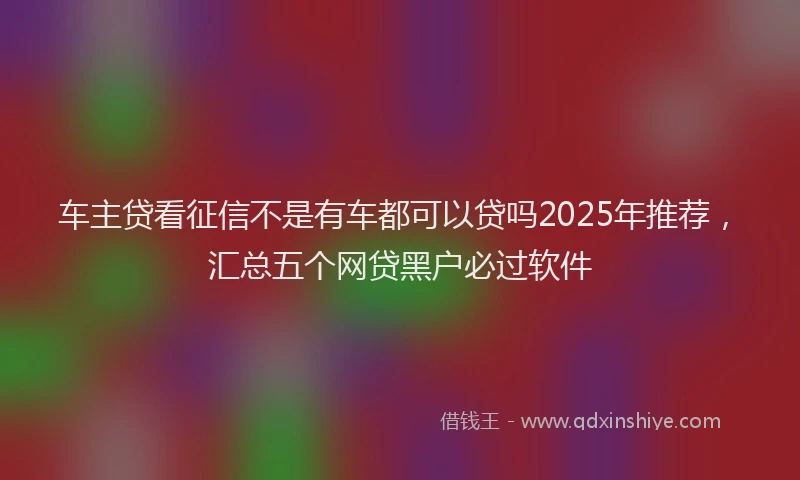 车主贷看征信不是有车都可以贷吗2025年推荐，汇总五个网贷黑户必过软件