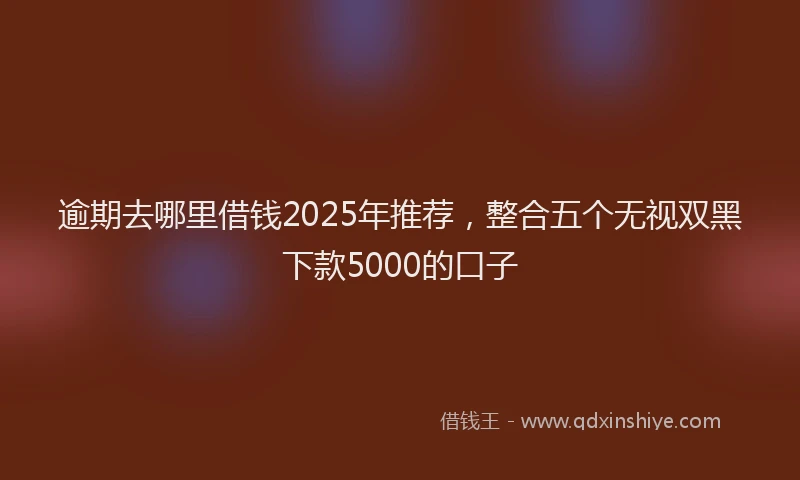 逾期去哪里借钱2025年推荐，整合五个无视双黑下款5000的口子
