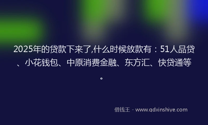 2025年的贷款下来了,什么时候放款有：51人品贷、小花钱包、中原消费金融、东方汇、快贷通等。