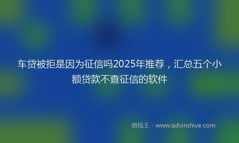 车贷被拒是因为征信吗2025年推荐，汇总五个小额贷款不查征信的软件