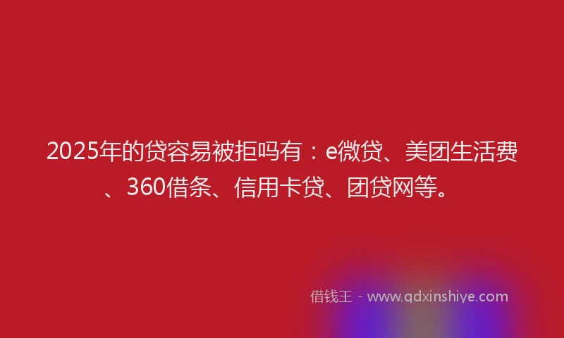 2025年的贷容易被拒吗有：e微贷、美团生活费、360借条、信用卡贷、团贷网等。