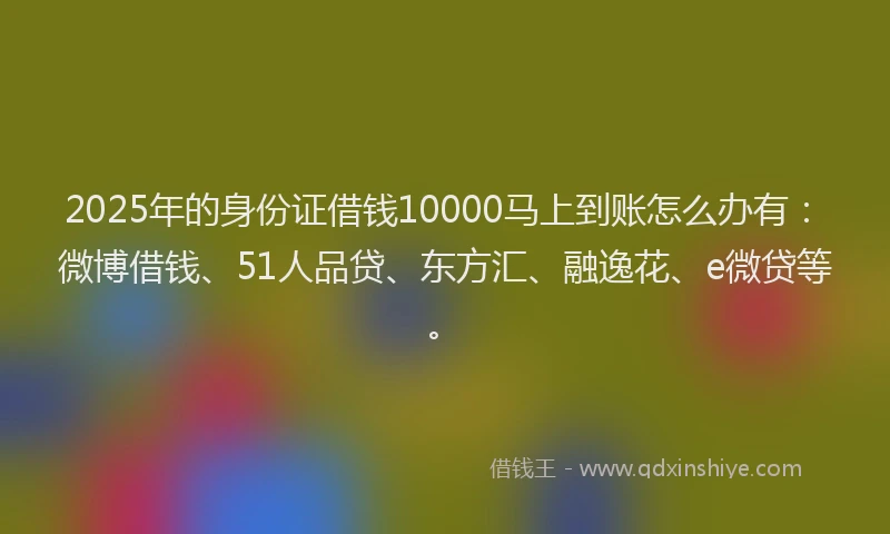 2025年的身份证借钱10000马上到账怎么办有：微博借钱、51人品贷、东方汇、融逸花、e微贷等。