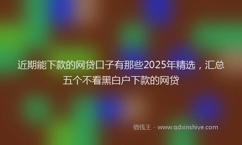 近期能下款的网贷口子有那些2025年精选，汇总五个不看黑白户下款的网贷