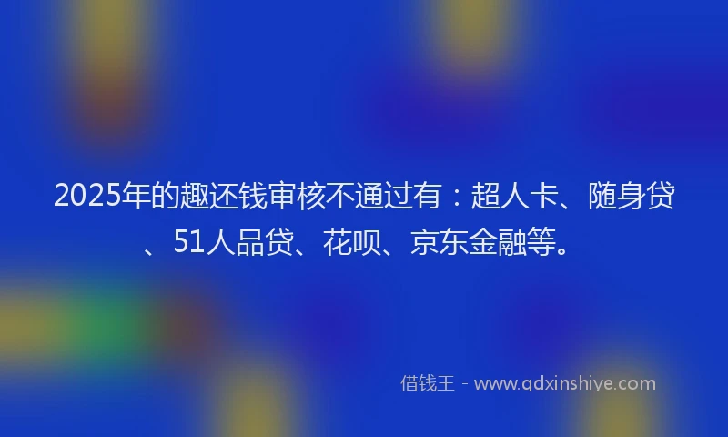 2025年的趣还钱审核不通过有：超人卡、随身贷、51人品贷、花呗、京东金融等。