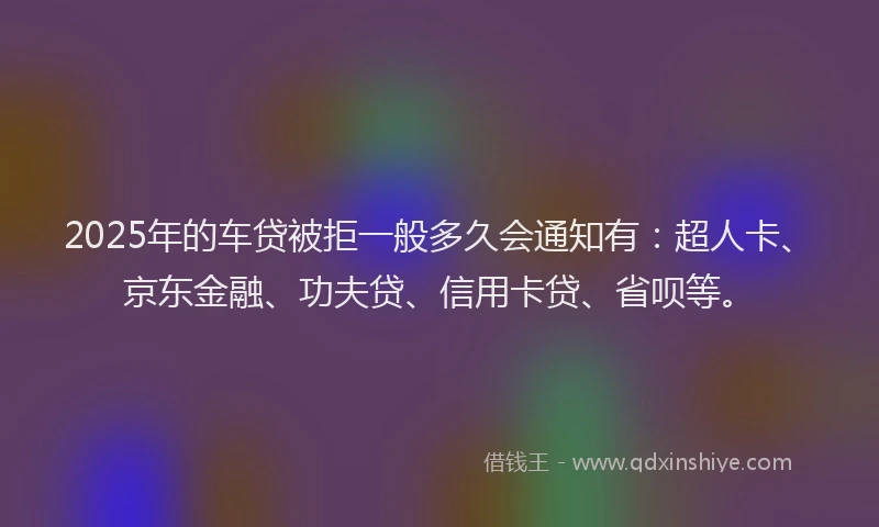 2025年的车贷被拒一般多久会通知有：超人卡、京东金融、功夫贷、信用卡贷、省呗等。