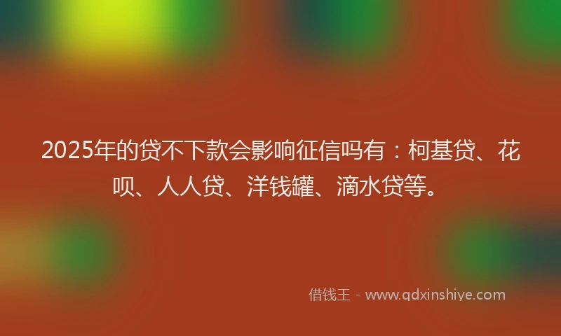 2025年的贷不下款会影响征信吗有：柯基贷、花呗、人人贷、洋钱罐、滴水贷等。