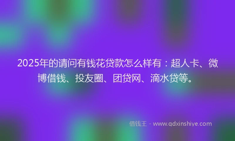 2025年的请问有钱花贷款怎么样有：超人卡、微博借钱、投友圈、团贷网、滴水贷等。