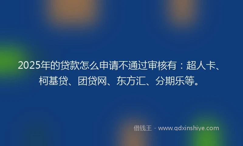 2025年的贷款怎么申请不通过审核有：超人卡、柯基贷、团贷网、东方汇、分期乐等。
