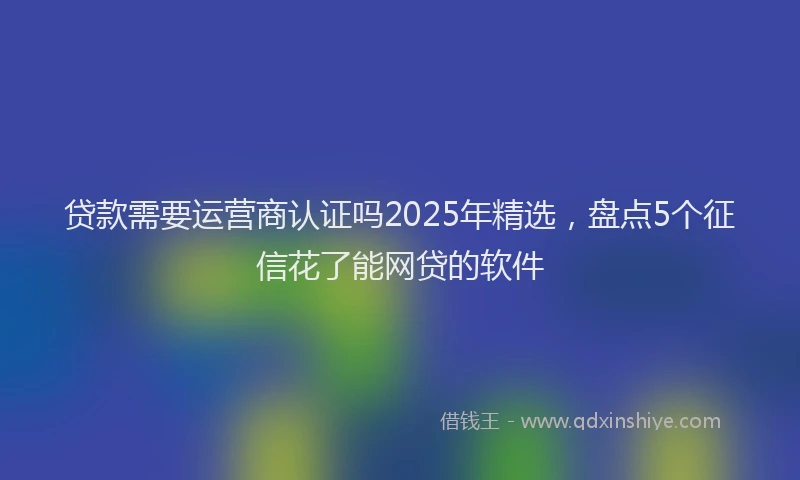贷款需要运营商认证吗2025年精选，盘点5个征信花了能网贷的软件