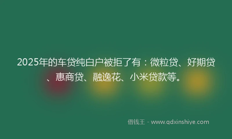 2025年的车贷纯白户被拒了有：微粒贷、好期贷、惠商贷、融逸花、小米贷款等。