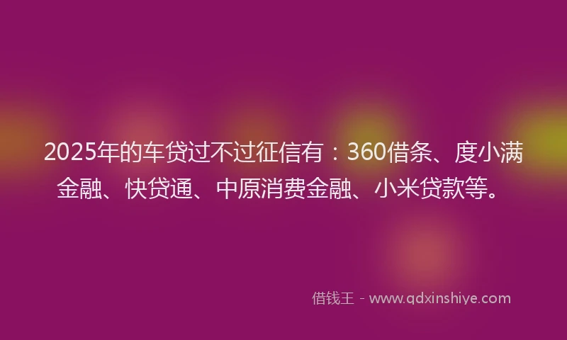 2025年的车贷过不过征信有：360借条、度小满金融、快贷通、中原消费金融、小米贷款等。