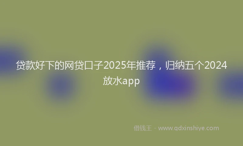 贷款好下的网贷口子2025年推荐，归纳五个2024放水app