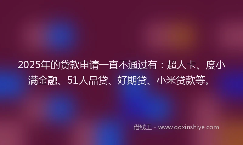 2025年的贷款申请一直不通过有：超人卡、度小满金融、51人品贷、好期贷、小米贷款等。