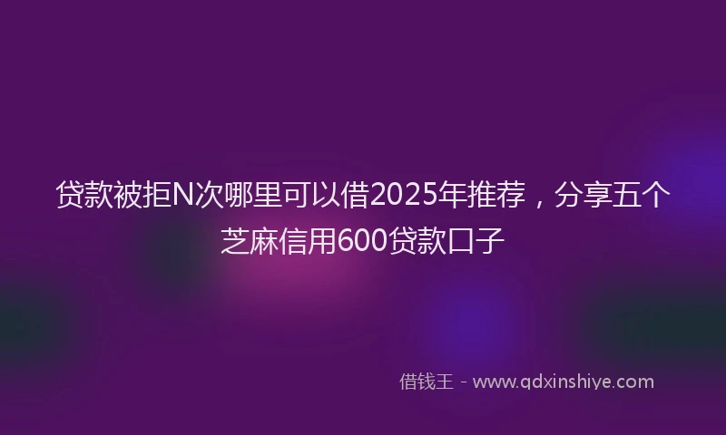 贷款被拒N次哪里可以借2025年推荐，分享五个芝麻信用600贷款口子