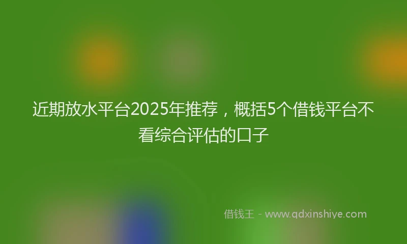 近期放水平台2025年推荐，概括5个借钱平台不看综合评估的口子