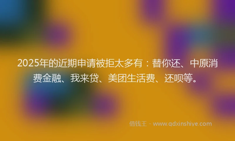 2025年的近期申请被拒太多有：替你还、中原消费金融、我来贷、美团生活费、还呗等。