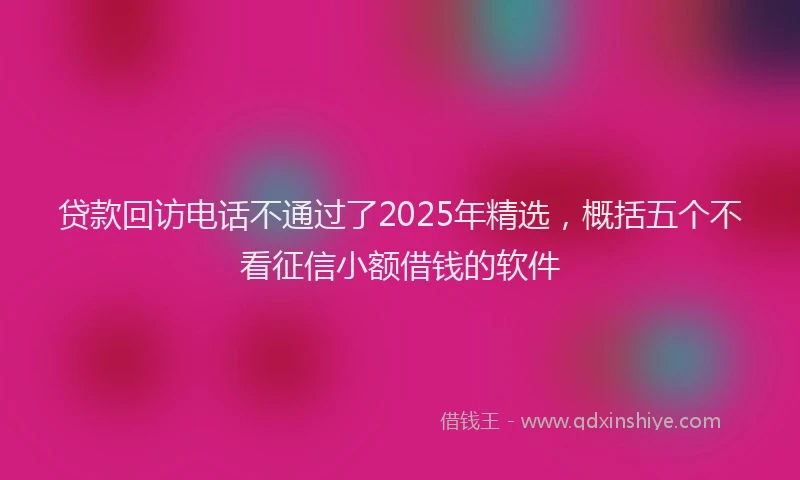 贷款回访电话不通过了2025年精选，概括五个不看征信小额借钱的软件
