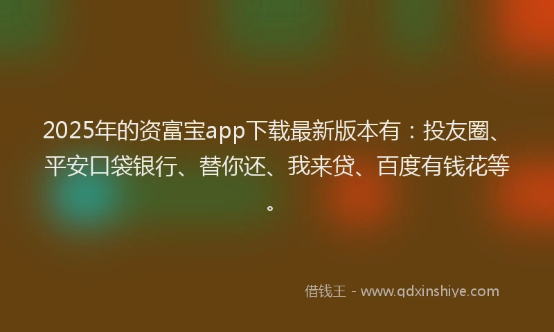 2025年的资富宝app下载最新版本有：投友圈、平安口袋银行、替你还、我来贷、百度有钱花等。
