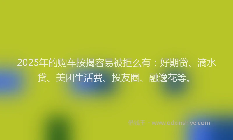 2025年的购车按揭容易被拒么有：好期贷、滴水贷、美团生活费、投友圈、融逸花等。