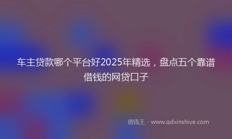 车主贷款哪个平台好2025年精选，盘点五个靠谱借钱的网贷口子