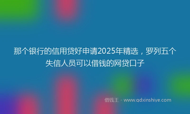 那个银行的信用贷好申请2025年精选，罗列五个失信人员可以借钱的网贷口子