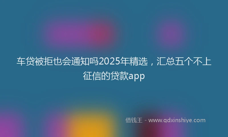 车贷被拒也会通知吗2025年精选，汇总五个不上征信的贷款app