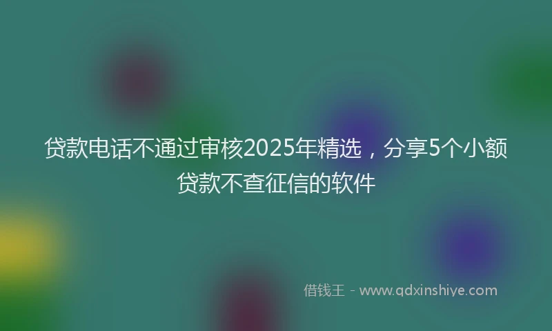 贷款电话不通过审核2025年精选，分享5个小额贷款不查征信的软件