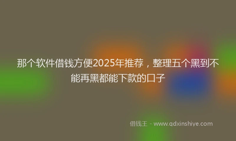 那个软件借钱方便2025年推荐，整理五个黑到不能再黑都能下款的口子
