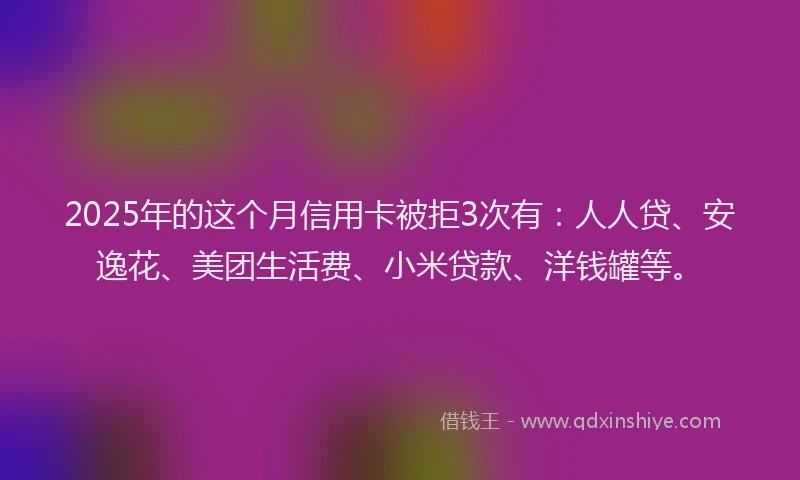 2025年的这个月信用卡被拒3次有：人人贷、安逸花、美团生活费、小米贷款、洋钱罐等。