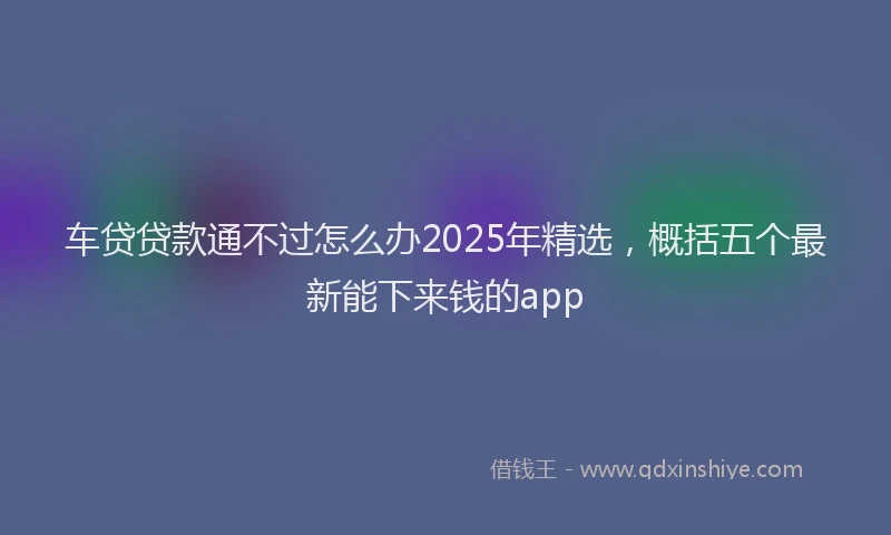 车贷贷款通不过怎么办2025年精选，概括五个最新能下来钱的app