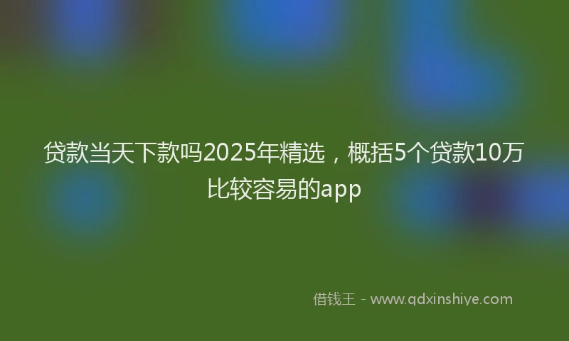 贷款当天下款吗2025年精选，概括5个贷款10万比较容易的app