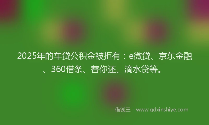 2025年的车贷公积金被拒有：e微贷、京东金融、360借条、替你还、滴水贷等。