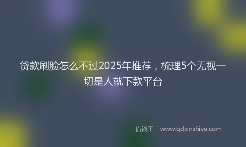 贷款刷脸怎么不过2025年推荐，梳理5个无视一切是人就下款平台