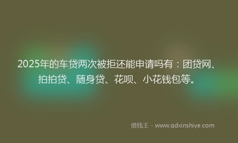 2025年的车贷两次被拒还能申请吗有：团贷网、拍拍贷、随身贷、花呗、小花钱包等。