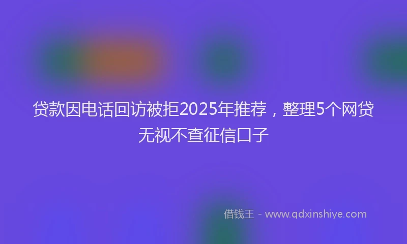 贷款因电话回访被拒2025年推荐，整理5个网贷无视不查征信口子