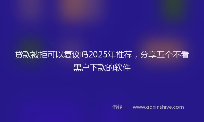 贷款被拒可以复议吗2025年推荐，分享五个不看黑户下款的软件