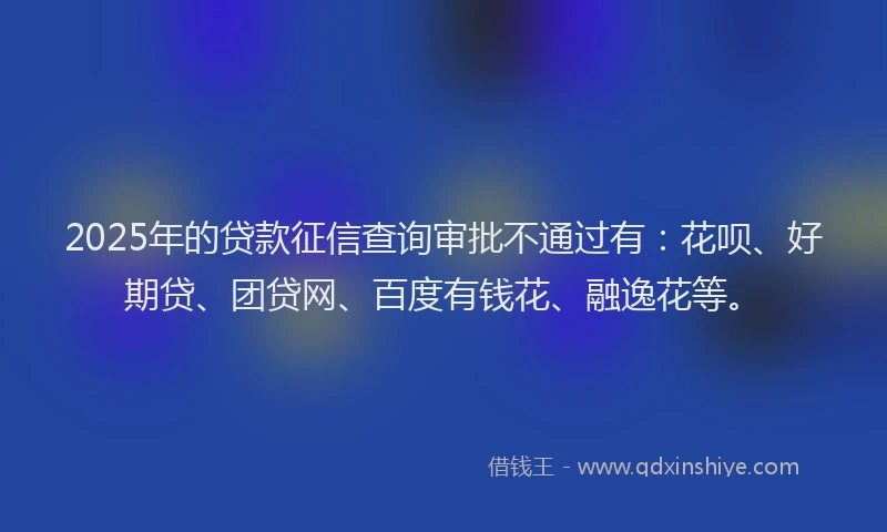 2025年的贷款征信查询审批不通过有：花呗、好期贷、团贷网、百度有钱花、融逸花等。
