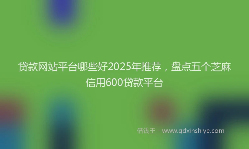 贷款网站平台哪些好2025年推荐，盘点五个芝麻信用600贷款平台