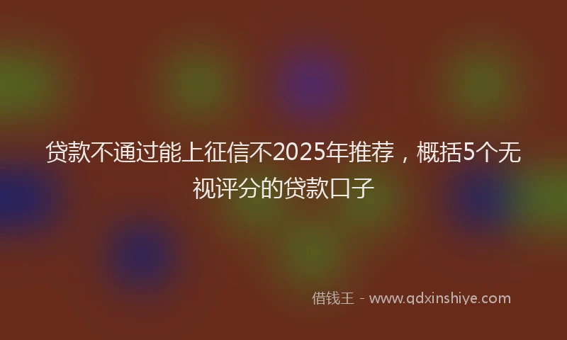 贷款不通过能上征信不2025年推荐，概括5个无视评分的贷款口子