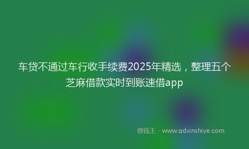 车贷不通过车行收手续费2025年精选，整理五个芝麻借款实时到账速借app