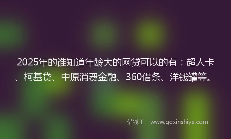 2025年的谁知道年龄大的网贷可以的有：超人卡、柯基贷、中原消费金融、360借条、洋钱罐等。