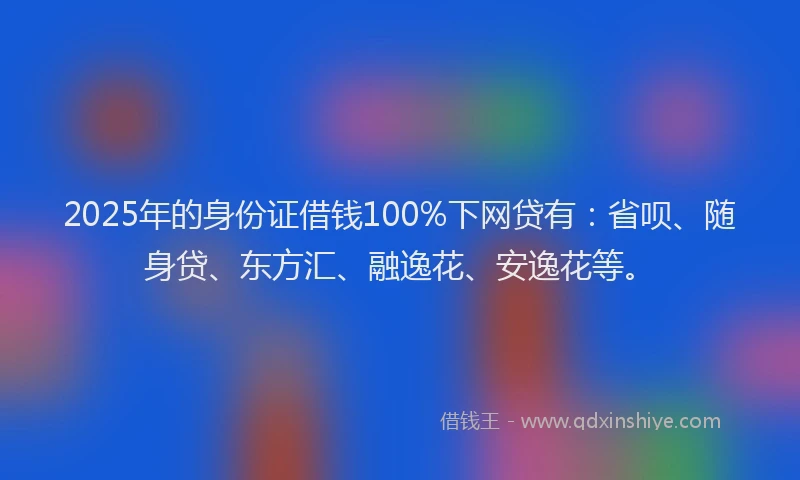 2025年的身份证借钱100%下网贷有：省呗、随身贷、东方汇、融逸花、安逸花等。