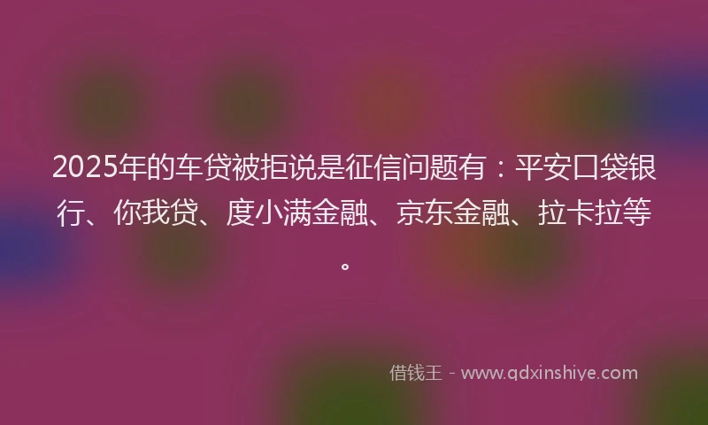 2025年的车贷被拒说是征信问题有：平安口袋银行、你我贷、度小满金融、京东金融、拉卡拉等。
