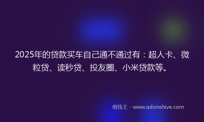 2025年的贷款买车自己通不通过有：超人卡、微粒贷、读秒贷、投友圈、小米贷款等。