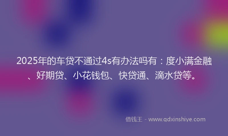 2025年的车贷不通过4s有办法吗有：度小满金融、好期贷、小花钱包、快贷通、滴水贷等。