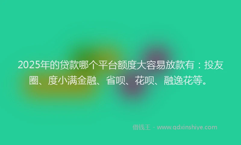 2025年的贷款哪个平台额度大容易放款有：投友圈、度小满金融、省呗、花呗、融逸花等。