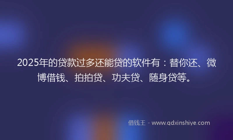 2025年的贷款过多还能贷的软件有：替你还、微博借钱、拍拍贷、功夫贷、随身贷等。