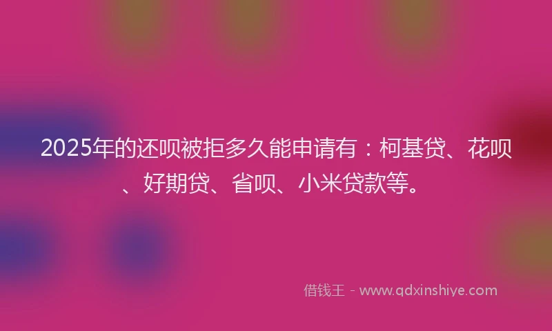 2025年的还呗被拒多久能申请有：柯基贷、花呗、好期贷、省呗、小米贷款等。