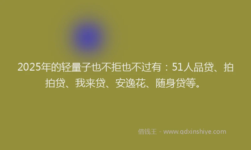2025年的轻量子也不拒也不过有：51人品贷、拍拍贷、我来贷、安逸花、随身贷等。