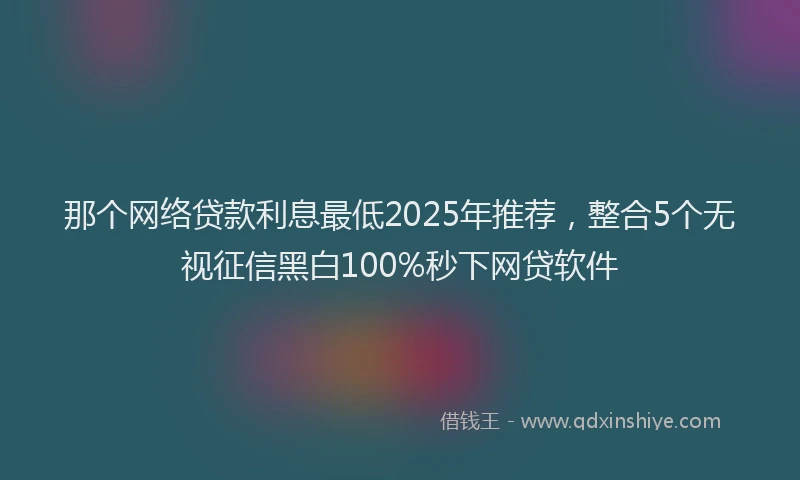 那个网络贷款利息最低2025年推荐，整合5个无视征信黑白100%秒下网贷软件